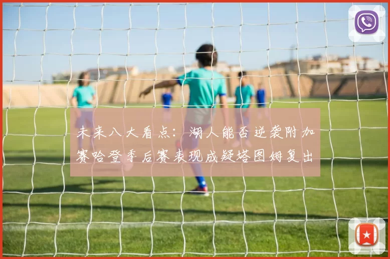 未来八大看点：湖人能否逆袭附加赛哈登季后赛表现成疑塔图姆复出能否助力球队