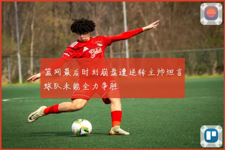篮网最后时刻崩盘遭逆转主帅坦言球队未能全力争胜