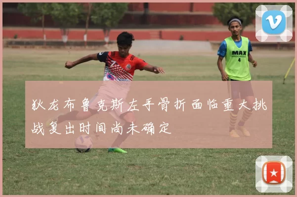 狄龙布鲁克斯左手骨折面临重大挑战复出时间尚未确定