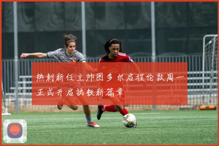 热刺新任主帅图多尔启程伦敦周一正式开启执教新篇章