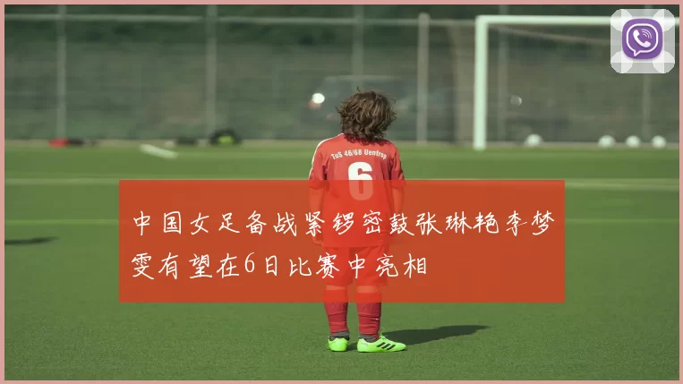 中国女足备战紧锣密鼓张琳艳李梦雯有望在6日比赛中亮相