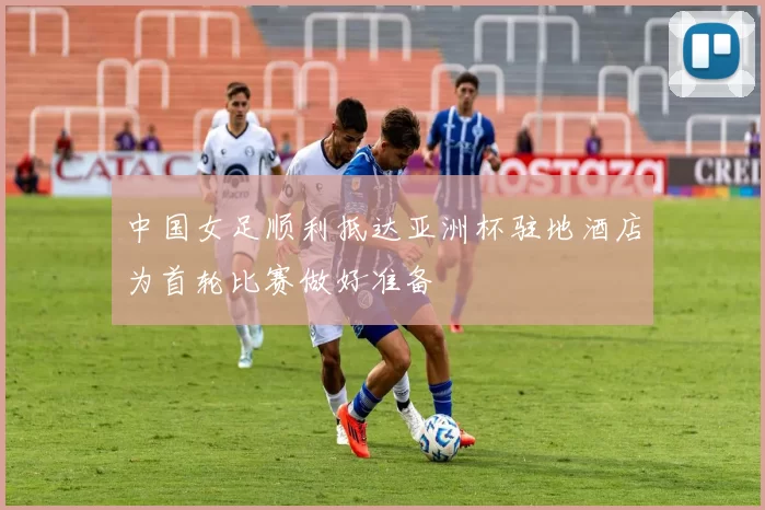 中国女足顺利抵达亚洲杯驻地酒店为首轮比赛做好准备