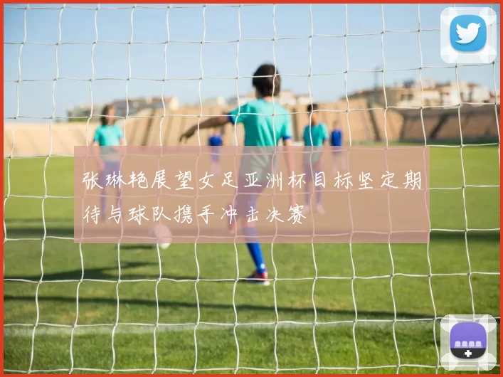 张琳艳展望女足亚洲杯目标坚定期待与球队携手冲击决赛