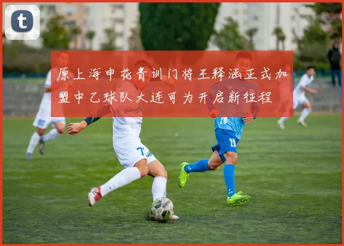 原上海申花青训门将王释涵正式加盟中乙球队大连可为开启新征程