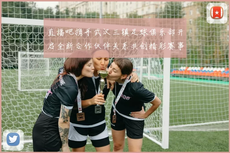 直播吧携手武汉三镇足球俱乐部开启全新合作伙伴关系共创精彩赛事体验