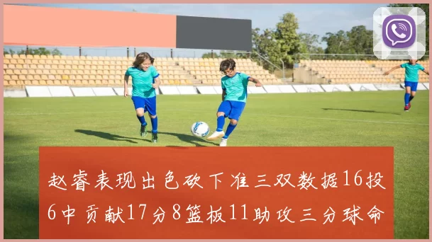 赵睿表现出色砍下准三双数据16投6中贡献17分8篮板11助攻三分球命中率高达385