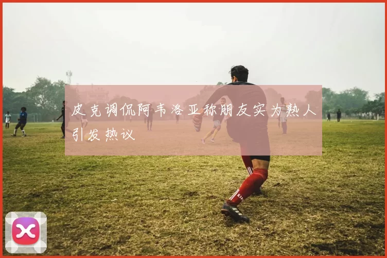 皮克调侃阿韦洛亚称朋友实为熟人引发热议