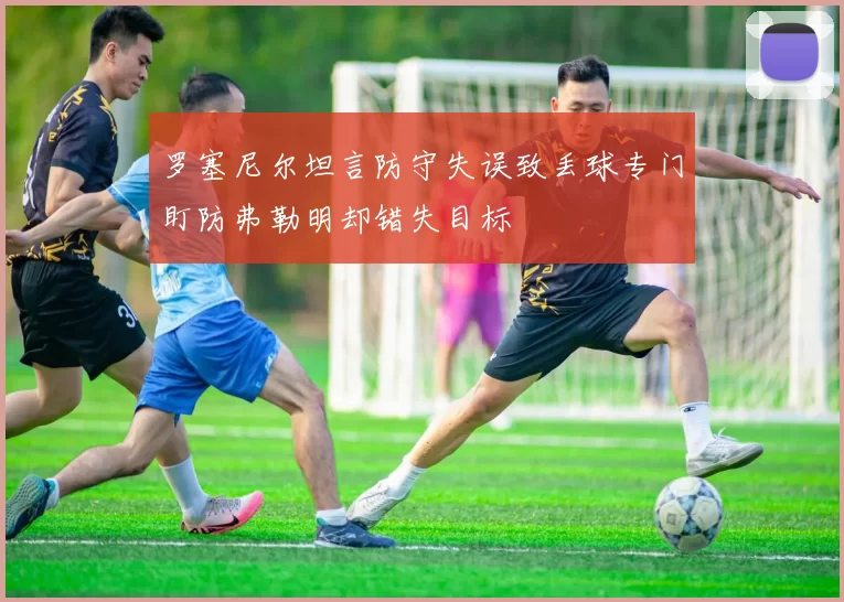罗塞尼尔坦言防守失误致丢球专门盯防弗勒明却错失目标