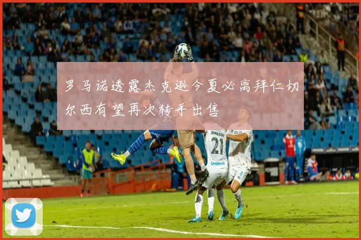 罗马诺透露杰克逊今夏必离拜仁切尔西有望再次转手出售