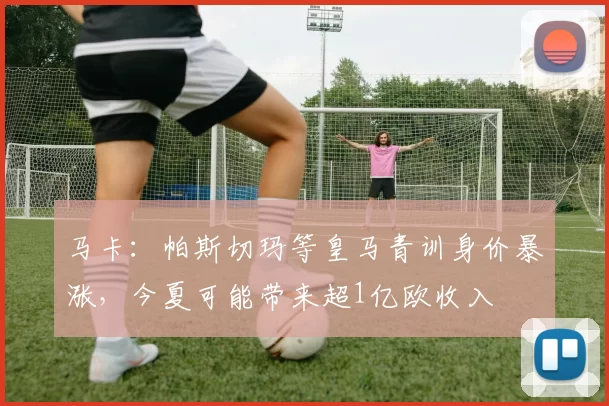 马卡：帕斯切玛等皇马青训身价暴涨，今夏可能带来超1亿欧收入