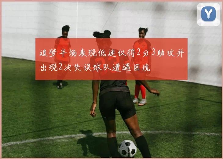 追梦半场表现低迷仅得2分3助攻并出现2次失误球队遭遇困境