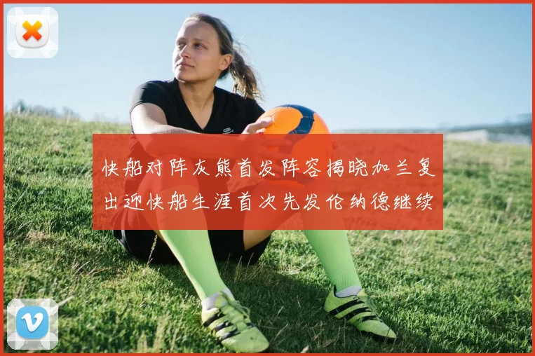 快船对阵灰熊首发阵容揭晓加兰复出迎快船生涯首次先发伦纳德继续出战
