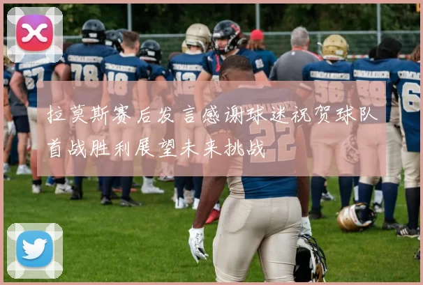 拉莫斯赛后发言感谢球迷祝贺球队首战胜利展望未来挑战