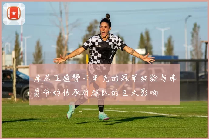 库尼亚盛赞卡里克的冠军经验与弗爵爷的传承对球队的巨大影响