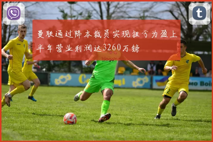 曼联通过降本裁员实现扭亏为盈上半年营业利润达3260万镑